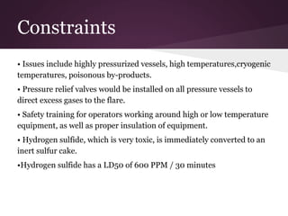 Constraints
• Issues include highly pressurized vessels, high temperatures,cryogenic
temperatures, poisonous by-products.
• Pressure relief valves would be installed on all pressure vessels to
direct excess gases to the flare.
• Safety training for operators working around high or low temperature
equipment, as well as proper insulation of equipment.
• Hydrogen sulfide, which is very toxic, is immediately converted to an
inert sulfur cake.
•Hydrogen sulfide has a LD50 of 600 PPM / 30 minutes
 
