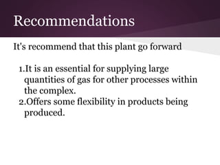 Recommendations
It's recommend that this plant go forward
1.It is an essential for supplying large
quantities of gas for other processes within
the complex.
2.Offers some flexibility in products being
produced.
 