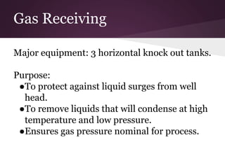 Gas Receiving
Major equipment: 3 horizontal knock out tanks.
Purpose:
●To protect against liquid surges from well
head.
●To remove liquids that will condense at high
temperature and low pressure.
●Ensures gas pressure nominal for process.
 