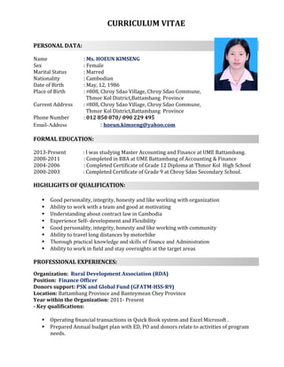 CURRICULUM VITAE
PERSONAL DATA:
Name : Ms. HOEUN KIMSENG
Sex : Female
Marital Status : Marred
Nationality : Cambodian
Date of Birth : May, 12, 1986
Place of Birth : #808, Chroy Sdao Village, Chroy Sdao Commune,
Thmor Kol District,Battambang Province
Current Address : #808, Chroy Sdao Village, Chroy Sdao Commune,
Thmor Kol District,Battambang Province
Phone Number : 012 850 070/ 090 229 495
Email-Address : hoeun.kimseng@yahoo.com
FORMAL EDUCATION:
2013-Present : I was studying Master Accounting and Finance at UME Battambang.
2008-2011 : Completed in BBA at UME Battambang of Accounting & Finance
2004-2006 : Completed Certificate of Grade 12 Diploma at Thmor Kol High School
2000-2003 : Completed Certificate of Grade 9 at Chroy Sdao Secondary School.
HIGHLIGHTS OF QUALIFICATION:
 Good personality, integrity, honesty and like working with organization
 Ability to work with a team and good at motivating
 Understanding about contract law in Cambodia
 Experience Self- development and Flexibility
 Good personality, integrity, honesty and like working with community
 Ability to travel long distances by motorbike
 Thorough practical knowledge and skills of finance and Administration
 Ability to work in field and stay overnights at the target areas
PROFESSIONAL EXPERIENCES:
Organization: Rural Development Association (RDA)
Position: Finance Officer
Donors support: PSK and Global Fund (GFATM-HSS-R9)
Location: Battambang Province and Banteymean Chey Province
Year within the Organization: 2011- Present
- Key qualifications:
 Operating financial transactions in Quick Book system and Excel Microsoft .
 Prepared Annual budget plan with ED, PO and donors relate to activities of program
needs.
 