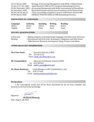 10-13, March, 2009 : Strategy of Accounting Management with (DPA) at Battambang .
27, Jul, to 31, Oct, 2009 : Quick Book Pro 2004 at CTC Computer Battambang Province.
05-06, November, 2009 : Accounting Management with Heifer international at PhnomPenh.
02, December, 2009 : Quick Book System with the Asia Foundation (TAF) Phnom Penh.
28, Oct, 06-28, Jan, 07 : I have successfully completed a course in MS Word- Excel at ABC
04-09, March, 2008 : OPERACY POSITIVE IDIEA at UME Battambang Province.
KNOWLEDGE OF LANGUAGES:
Languages Listening Speaking Writing Reading
Khmer Native Native Native Native
English Good Good Good Good
SPECIFIC QUALIFICATION:
In free time : Typing computer, Learning Foreign languages and listen news and music
Reading : International and local news, Newspapers, Magazines and other books
Skills/Interest: Research, learning new things, Finance and Admin
OTHER RELEVANT INFORMATION:
Mrs.Chan Sinath : Executive Director at RDA
Tel : 012 60 14 21
Email: sinath_rda_btb@yahoo.c om
Mr. Young Sokhon : Advocacy Coordinator of Rural at RDA
Tel : 012 587362
Email : sokhon_young@yahoo.com
Mr.Thann Bunthoeun : Audit Manager at APV (Cambodia) Co., Ltd
Tel : 078 777 662
Email : tbunthoeun@apvcambodia.com
Declaration:
I, the undersigned, certify that all the above mentioned by me are true, complete and
accurate to the best of my knowledge.
Signature : _______________
Ms.Hoeun Kimseng
Date: August ,28, 2015
 