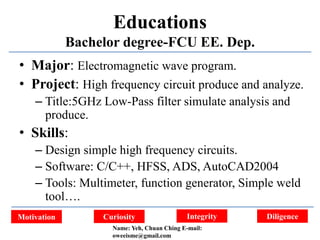 Integrity DiligenceCuriosityMotivation
Educations
Bachelor degree-FCU EE. Dep.
• Major: Electromagnetic wave program.
• Project: High frequency circuit produce and analyze.
– Title:5GHz Low-Pass filter simulate analysis and
produce.
• Skills:
– Design simple high frequency circuits.
– Software: C/C++, HFSS, ADS, AutoCAD2004
– Tools: Multimeter, function generator, Simple weld
tool….
Name: Yeh, Chuan Ching E-mail:
oweeisme@gmail.com
 