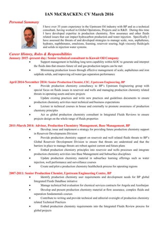 IAN McCRACKEN: CV March 2016
Personal Summary
I have over 35 years experience in the Upstream Oil industry with BP and as a technical
consultant, having worked in Global Operations, Projects and in R&D. During this time
I have developed expertise in production chemistry, flow assurance and other fluids
related issues that can impact hydrocarbon production and water injection. Specifically I
have assessed the threats of and developed strategies to manage scale, wax, asphaltenes,
hydrates, naphthenates, emulsions, foaming, reservoir souring, high viscosity fluids/gels
and solids in injection water systems.
Career History, Roles & Responsibilities
January 2015 -present day: Senior technical consultant to Kuwait Oil Company
• Support management in building long term capability within KOC to generate and interpret
the fluids data that ensures future oil and gas production targets can be met
• Minimising production losses through effective management of scale, asphaltenes and iron
sulphide solids, and improving oil/water/gas separation performance
April 2014-November 2014: Senior Production Chemist, CIC, Upstream Engineering, BP
• Provide production chemistry consultancy to BP’s Upstream Engineering group with
special focus on fluids issues in reservoir and wells and managing production chemistry related
threats in operating assets and new projects
• Update existing practices and write new practices and guidelines documents to ensure
production chemistry activities meet technical and business expectations
• Lecture in technical courses in house and externally to promote awareness of production
chemistry principles
• Act as global production chemistry consultant in Integrated Fluids Reviews to ensure
projects design on the whole range of fluids properties
2011-March 2014: Advisor, Production Chemistry Management, Base Management, BP
• Develop, issue and implement a strategy for providing future production chemistry support
in Reservoir Developments Division
• Provide production chemistry support on reservoir and well related fluids threats to BP’s
Global Reservoir Development Division to ensure that threats are understood and that the
barriers in place to manage threats are robust against current and future plans
• Embed production chemistry principles into reservoir and wells processes and integrate
production chemistry activities into Base Management and Subsurface disciplines
• Update production chemistry material in subsurface learning offerings such as water
injection, well performance and surveillance courses
• Create and pilot a production chemistry healthcheck process for operating regions
2007-2011: Senior Production Chemist, Upstream Engineering Centre, BP
• Identify production chemistry user requirements and development needs for BP global
Integrated Fluids DataBase initiative
• Manage technical bid evaluation for chemical services contracts for Angola and Azerbaijan
• Develop and present production chemistry material at flow assurance, complex fluids and
separation fundamentals courses
• Contribute to writing and provide technical and editorial oversight of production chemistry
related Technical Practices
• Embed production chemistry requirements into the Integrated Fluids Review process for
global projects
 