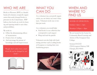 WHAT YOU
CAN DO
As a volunteer-run, non-profit organi-
zation, we can always use more volun-
teers. Volunteers work one to two
days per week.
As a volunteer, you would help:
 Find books in our collection that
correspond to each request
 Wrap and mail the parcels
Volunteers can also help with fund-
raising activities such as selling books
at Evergreen or starting their own
fundraising project.
WHO WE ARE
Books to Prisoners (BTP) is a Seattle-
based, all-volunteer, nonprofit organi-
zation that sends donated books to
prisoners in the United States. BTP
believes that books are tools for learn-
ing and opening minds to new ideas
and possibilities.
We work to:
 Offset the dehumanizing effects
of incarceration
 Foster a love of reading
 And encourage the pursuit of
knowledge and self-improvement
WHEN AND
WHERE TO
FIND US
“People don’t realize how a man’s
whole life can be changed by one
book.”
We are located in the Center for
Community Based Learning and
Action at The Evergreen State
College:
Seminar II E2125
2700 Evergreen Parkway NW
Olympia, WA 98505
HOURS OF OPERATION:
Sundays: 12pm — 3pm
Mondays: 5:30pm — 8pm
 