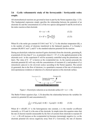 3.6 Cyclic voltammetric study of the ferrocyanide / ferricyanide redox
couple.
All electrochemical reactions are governed at least in part by the Nernst equation (Eqn. 3.23).
This fundamental expression simply specifies the relationship between the potential of an
electrode (E) and the concentrations (C) of the two species (designated O and R) involved in
the redox reaction at that electrode:
O + n e-
→ R (3.22)
E = E° +
RT
nF
ln �
CO
CR
� (3.23)
Where R is the molar gas constant (8.3144 J mol–1
K–1
), T is the absolute temperature (K), n
is the number of moles of electrons transferred in the balanced equation, F is Faraday’s
constant (96,485 C mol-1
), and E° is the standard reduction potential for the reaction.
During an electrolytic reduction reaction O gains electron(s) from the electrode, generating R,
at potentials (E) less than E° (i.e. at potentials where E < E°). E is the applied potential at the
electrode (note: in this experiment E will be accurately controlled using the potentiostat, see
later). The value of E - E° is known as the overpotential (η). As the reaction proceeds the
electrode potential (E) will vary with the concentrations of reactants (CO) and products (CR)
immediately adjacent to the electrode surface according to the Nernst equation. The current
(i) generated, due to the flow of electrons, is a quantitative measure of the rate of electrolysis
(non-spontaneous oxidation or reduction of a chemical species) at the electrode surface.
Figure 1. Electrolytic reduction at an electrode surface (O + n e-
→ R).
The Butler-Volmer equation (Eqn. 3.24) describes the relationship between the variables for
current (i), potential (E) and concentration (C).
𝑖𝑖
𝑛𝑛𝑛𝑛𝑛𝑛
= 𝑘𝑘°{𝐶𝐶𝑂𝑂 𝑒𝑒𝑒𝑒𝑒𝑒(−∝ ∅) − 𝐶𝐶𝑅𝑅 𝑒𝑒𝑒𝑒𝑒𝑒(1 −∝ ∅)} (3.24)
Where ∅ = nFη/RT, k° is the heterogeneous rate constant, α is the transfer co-efficient
(normally ca. 0.5) and A is the area of the electrode. In simple terms this equation states that
the rate of electron transfer (measurable by the flow of current) from electrode to reactant (O
+ n e-
→ R) will increase as the overpotential (η) becomes increasingly negative (i.e. as the
electrode potential (E) moves negatively away from E°). Conversely, the rate of electron
 