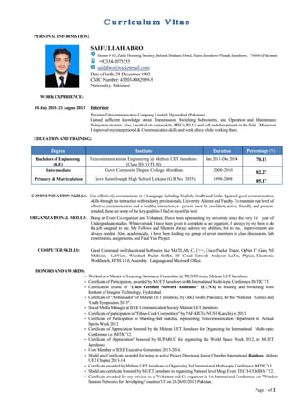 Page 1 of 2
PERSONALINFORMATION:
WORKEXPERIENCE:
10 July2013–21August2013 Internee
Pakistan Telecommunication CompanyLimited,Hyderabad (Pakistan).
Gained sufficient knowledge about Transmission, Switching Subsystems, and Operation and Maintenance
Subsystem etcetera.Also, i worked on various kits, MSUs, RLUs and soft switches present in the field. Moreover,
I improved myinterpersonal& Communication skills and work ethics while working there.
EDUCATIONANDTRAINING:
Degree Institute Duration Percentage (%)
Bachelors of Engineering
(B.E)
Telecommunications Engineering @ Mehran UET Jamshoro.
(Class ID: 11TL30)
Jan 2011-Dec 2014 70.15
Intermediate Govt. Composite Degree College Mirokhan. 2008-2010 82.27
Primary & Matriculation Govt. Saint Joseph High School Larkana (G.R No. 2055) 1998-2008 85.17
COMMUNICATION SKILLS: Can effectively communicate in 3 Language including English, Sindhi and Urdu. I gained good communication
skills through the interaction with industryprofessionals, University Alumni and Faculty.To maintain thatlevel of
effective communication and a healthy interaction, a person must be confident, active, friendly and present-
minded; these are someofthe keyqualitiesI find in myselfas well.
ORGANIZATIONAL SKILLS: Being an Event Co-organizer and Volunteer, I have been representing my university since the very 1st year of
Undergraduate studies. Whatever task I have been given to complete as an organizer, I always try my best to do
the job assigned to me. My Fellows and Mentors always admire my abilities, but to me, improvements are
always needed. Also, academically, i have been leading my group of seven members in class discussions, lab
experiments,assignments,and FinalYearProject.
COMPUTERSKILLS: Good Command on Educational Softwares like MATLAB, C, C++, Cisco Packet Tracer, OpNet IT Guru, NI
Multisim, LabView, Wireshark Packet Sniffer, RF Cloud Network Analyzer, LaTex, PSpice, Electronic
Workbench,HFSS 13.0,Assembly Language and MicrosoftOffice.
HONORS AND AWARDS:
 Worked as a Mentorof LearningAssistanceCommittee @ MUST Forum,Mehran UETJamshoro.
 Certificateof Participation, awarded byMUETJamshoro in 4thInternational Multi-topicConferenceIMTIC '15.
 Certification course of "Cisco Certified Network Assistance" (CCNA) in Routing and Switching from
Institute of Imagine Technology, Hyderabad.
 Certificate of "Ambassador" of Mehran UET Jamshoro, by GIKI Swabi (Pakistan), for the "National Science and
Youth Symposium2013".
 SocialMediaManagerat IEEECommunication SocietyMehran UETJamshoro.
 Certificateofparticipation in "Ethics-Code Competition"byPAF-KIETs(NUSTKarachi)in 2013.
 Certificate of Participation in Shooting-Ball matches, representing Telecommunication Department in Annual
SportsWeek2013.
 Certificate of Appreciation honored by the Mehran UET Jamshoro for Organizing the International Multi-topic
Conferencei.e.IMTIC'12.
 Certificate of Appreciation" honored by SUPARCO for organizing the World Space Week 2012, in MUET
Jamshoro.
 Core MemberofIEEEExecutive Committee 2013-2014.
 Shield and Certificate awarded for being an active Project Director at JuniorChamber International Rainbow, Mehran
UETChapter 2013-14.
 Certificate awarded byMehran UETJamshoro in Organizing 3rd International Multi-topic ConferenceIMTIC '13.
 Shield and certificate honoredbyMUETJamshoro in organizingNationallevel Mega Event TECH-COMBAT'12.
 Certificate awarded for my services as a "Volunteer and Co-organizer in 1st International Conference on "Wireless
Sensors Networks for DevelopingCountries'13"on 24-26/05/2013,Pakistan.
SAIFULLAH ABRO
House# 03,Zafar HousingSociety, Behind Shahani Hotel,Main Jamshoro Phatak Jamshoro, 76060 (Pakistan)
+92334-2075355
saifabro@rocketmail.com
Date of birth: 28 December 1992
CNIC Number: 43203-8882939-5
Nationality: Pakistani
 