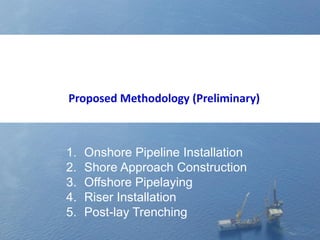 1. Onshore Pipeline Installation
2. Shore Approach Construction
3. Offshore Pipelaying
4. Riser Installation
5. Post-lay Trenching
Proposed Methodology (Preliminary)
 