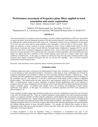 Performance assessment of frequency plane filters applied to track
association and sensor registration
Clay J. Stanek a
, Bahram Javidi b
, and P. Yanni a
a
ANZUS, 9747 Businesspark Ave, San Diego CA 92131
b
Department of E. E., University of Connecticut, 206 Glenbrook Road, Storrs CT 06269-2157
ABSTRACT
The current generation of correlation systems attempting to provide a Single Integrated Picture (SIP) have concentrated
on improving quality from the situational awareness (SA) and tracking perspective with limited success, while having
not addressed the combat identification (CID) issue at all. Furthermore, decision time has lengthened, not decreased,
[1] as more and more sensor data are made available to the commanders --much of which is video in origin. Many
efforts are underway to build a network of sensors including the Army’s Future Combat System (FCS), Air Force
Multi-mission Command and Control Aircraft (MC2A), Network-Centric Collaborative Targeting (NCCT), and the
follow-on to the Navy’s Cooperative Engagement Capability (CEC). Each of these (and still other) programs has the
potential to increase precision of the targeting data with successful correlation algorithms while eliminating dual track
reports, but almost none have combined or will combine disparate sensor data into a cohesive target with a high
confidence of identification. In this paper, we address an architecture that solves the track correlation problem using
frequency plane pattern recognition techniques that also can provide CID capability. Also, we discuss statistical
considerations and performance issues.
Keywords: track correlation, sensor registration, phase invariance, generalized noise, fusion
INTRODUCTION
Correlation engines have been evolving since the implementation of radar. Here, correlation is a process typically referred
to in the literature as track association/correlation. Association is often taken to mean a preliminary list of tracks for
comparison (hypotheses) and correlation is reflects the track association hypotheses that pass a statistical test. Track
correlation and sensor registration are required to produce common, continuous, and unambiguous tracks of all objects in
the surveillance area [2]. The objective is to provide a unified picture of the theatre or area of interest to battlefield
decision makers. This unified picture has many names, but is most commonly referred to as a Single Integrated Picture
(SIP). A related process, known as sensor registration or gridlock filtering (gridlocking), refers to the reduction in
navigation errors and sensor misalignment errors so that one sensor’s track data can be accurately transformed into another
sensor’s coordinate system. As platforms gain multiple sensors, the correlation and gridlocking of tracks become
significantly more difficult. In this paper, we concentrate on correlation algorithms and follow work introduced in
previous papers [3, 4].
From a technical viewpoint, legacy track correlation systems rely on a few key mathematical concepts born out of research
in the early 60s through early 80s. These are: statistical hypothesis testing applied to the track association/correlation
problem, an assignment algorithm to further eliminate ambiguities, and the Kalman filter for positional estimation of the
targets. Several limitations arise. Digital computer performance lead researchers to develop methods of simplifying the
association/correlation and estimation process either through model assumptions, data reduction, or both. In application,
modeling assumptions tend to be a convenient exception rather than the rule, adversely affecting the association/correlation
and Kalman filtering process in many real-world situations. For example, the Kalman filter assumes all data is
independent of prior data and no cross-correlation of errors with other system data occurs; this can yield poor tracking
performance if left unaccounted [5].
A related assumption is used for hypothesis testing as information is accumulated over time in the
association/correlation process: the Naïve Bayesian approximation is employed across parameters and multiple samples
 