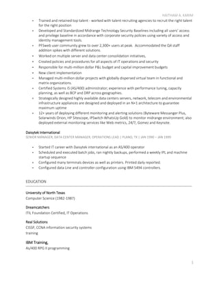 HAITHAM A. KARIM
3
- Trained and retained top talent - worked with talent recruiting agencies to recruit the right talent
for the right position
- Developed and Standardized Midrange Technology Security Baselines including all users’ access
and privilege baseline in accordance with corporate security policies using variety of access and
identity management tools.
- PFSweb user community grew to over 2,300+ users at peak. Accommodated the Q4 staff
addition spikes with different solutions.
- Worked on multiple server and data center consolidation initiatives,
- Created policies and procedures for all aspects of IT operations and security
- Responsible for multi-million dollar P&L budget and capital improvement budgets
- New client implementation
- Managed multi-million dollar projects with globally dispersed virtual team in functional and
matrix organizations.
- Certified Systems i5 (AS/400) administrator; experience with performance tuning, capacity
planning, as well as BCP and DRP across geographies.
- Strategically designed highly available data centers servers, network, telecom and environmental
infrastructure appliances are designed and deployed in an N+1 architecture to guarantee
maximum uptime
- 12+ years of deploying different monitoring and alerting solutions (Byteware Messanger Plus,
Solarwinds Orion, HP Sitescope, IPSwitch WhatsUp Gold) to monitor midrange environment; also
deployed external monitoring services like Web metrics, 24/7, Gomez and Keynote.
Daisytek International
SENIOR MANAGER, DATA CENTER MANAGER, OPERATIONS LEAD | PLANO, TX | JAN 1990 – JAN 1999
- Started IT career with Daisytek international as an AS/400 operator
- Scheduled and executed batch jobs, ran nightly backups, performed a weekly IPL and machine
startup sequence
- Configured many terminals devices as well as printers. Printed daily reported.
- Configured data Line and controller configuration using IBM 5494 controllers.
EDUCATION
University of North Texas
Computer Science (1982-1987)
Dreamcatchers
ITIL Foundation Certified, IT Operations
Real Solutions
CISSP, CCNA information security systems
training
IBM Training,
As/400 RPG II programming
 