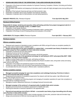  DESIGN AND EXECUTION OF THE OPERATIONS: IT INCLUDES GIVEN BELOW ACTIVITIES:
 Preparation of the Scope and tender evaluation for Hydraulic Fracturing, Completion, Wireline, Coil tubing and Surface
well testing services.
 Well stimulation well selection and designing of stimulation jobs for wells with highly damaged zones (during drilling and
testing).
 Modeling of Post hydraulic fracturing well wise and field production rates.
 Preparation of operation plan for the completion and workover operations.
 Preparation of operation plan for Well activation and well testing operations.
ENQUEST PRIVATE LTD. | Petroleum Engineer From April 2015- May 2015
Petroleum Drilling Engineer:
Responsible for design, tendering and execution of the well testing activities from project management side for 6
on shore exploration well campaign of IOCL in CAMBAY basin.
 Preparation of well design document.
 Prepared work programs for drilling and testing of exploration wells in cambay basin.
 Preparation of the scope of work for testing services and evaluation of the tender .
CAIRN INDIA LTD, Gurgaon, INDIA | Petroleum Engineer From April 2012 – February 2015
Petroleum engineer:
Offshore completion engineer:
 Designed work programs of standalone screen completions with SSDs and gas lift valves as completion jewellery for
shallow water wells of Lakshmi field in CAMBAY basin.
 Design and execution of Frac pack completion in Lakshmi field – a successful case history of reduction in sand
production using Frac Pack completion for Cairn India which includes:
 Preparation of workover and frac pack program.
 Designing of service tool for the operation.
 Supervision of workover, Frac pack and well activation with N2-lift operation.
 Played instrumental role in the operational and design for well testing for HPHT well project( Max BHP: 13000
psi, Max BHT: 437 Deg F) which includes:
 Design of surface system layout for flow back, well testing and flaring.
 Design of metallurgy of tubular and completion jewellery like (Packer circulation valve, string tester valves and tubing
tester valve) for DST string.
 Preparation of the design and operational program for the well testing.
 Worked as a night company man at rig site to supervise/execute completion activities.
 Co-ordinated slick-line and e-line jobs in offshore wells in standalone platforms.
Onshore completion engineer:
 Managed successful campaign for open hole completions and multistage fracturing ( First time in India) in
Barmer hill horizontal wells which includes:
 Designing and procurement of completions equipments Frac sleeve’s with ball drop system, high differential swell
packers, liner hangers and Frac tree’s.
 Preparation of completion and fracturing program and managing of completion operations for open hole completions in
horizontal wells for multistage fracturing.
 Managing of packer replacement workovers of multistage fractured horizontal wells.
 Managed campaign of the workover’s of appraisal wells of satellite fields which includes:
 Designing and procurement of completion equipments for Satellite field wells.
 Planning and execution of workover operations in the appraisal wells.
 Planned and executed gas shut off job in NI field – a successful case history of gas channelling shut off using
resin (First time in Asia) which includes:
 Identification of gas channeling medium which includes evaluation of chan plots, production data and formation logs.
 Design and procurement of Well lock chemical (gas shut off chemical).
 