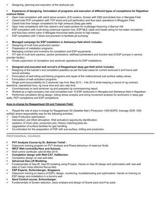  Designing, planning and execution of the workover job.
 Experience of designing, formulation of programs and execution of different types of completions for Rajasthan
onshore fields:
 Open hole completion with stand alone screens, ICD screens, Screen with SSD and slotted liner in Mangala Field.
 Cased hole PCP completion with TCP shoot and pull perforation and flow back operations in Bhagyam Field.
 Cased hole liner hanger completions for high pressure Deep gas wells.
 Open hole completions with frac sleeve’s and swell packers for multistage fracturing in Barmer Hill.
 ESP completion with multi-string (chemical injection line, ESP MLE cable and heater string for hot water circulation)
and fluid loss control valve in Mangala Horizontal wells (prone to high losses).
 ESP completion with Y-block and provision to facilitate jet pumping.
 Managed campaign for ESP installation in Aishwarya field which includes:
 Designing of multi bore production packer.
 Preparation of installation programs.
 Managing contract and inventory for completion and ESP equipments.
 FIT test of multi bore packers, packer penetrators, wellhead penetrators and function test of ESP pumps( in service
provider facility).
 Onsite supervision of completion and workover operations for ESP installations.
 Designed and executed well revival’s of Raageshwari deep gas field which includes:
 Designing of the tubular’s and completion jewellery as per the load cases for current workover’s and future well
revival activities.
 Formulation of well killing and fishing programs and repair of the malfunctioned sub-surface safety valves.
 Formulation of well activation programs.
 Single point accountability for 2 workover rigs from May 2013 – Feb 2014 while keeping a record of rig contract,
downtime, operational time, rig move time and zero rate time.
 Commissioned on land workover rig and prepared rig commissioning report.
 Worked as a night company man and completed over 10 ESP workovers in Mangala and Aishwarya field in Rajasthan.
 Performed completion string design, tubing stress analysis and string movement analysis for workovers in deep gas
wells, PCP completions and ESP completions.
Area in-charge for Raageshwari Oil and Tukaram Field:
 Played the role of area in-charge for Raageshwari Oil (Satellite field ( Production 1000 BOPD, Average GOR 1500
scf/bbl) where responsibility was for the following activities:
 Daily Production optimization.
 Intervention Job (Well stimulation, Well activation) opportunity identification.
 Updation of Chan plots, production plot, History matching plots etc.
 Upgradation of surface facilities for gas handling.
 Co-ordination for the preparation of FDP with sub-surface, drilling and production.
PROFESSIONAL COURSES:
 PVT Analysis Course by Dr. Bahman Tohidi :
 Classroom training program on PVT Analysis and Phase behaviour of reservoir fluids.
 IWCF Well control(Surface and Subsea).
 Well control certificate valid till Mar 2016.
 Completion design with Well CAT, Halliburton.
 Completion design on real well data.
 Advanced Gas Lift Modeling.
 Fundamentals of Gas lift, Gas lift modeling using Prosper, Hands on Gas lift design and optimization with real well
data of Cairn India offshore Ravva field.
 ESP Experts, Schlumberger, Singapore
 Classroom training on basics of ESPs, design, monitoring, troubleshooting and optimization. Hands on training on
ESP design and installation in a dummy well.
 Sand Control course, Schlumberger.
 Fundamentals of Screen selection, sieve analysis and design of Gravel pack and Frac pack.
 