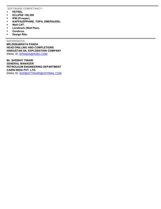 SOFTWARE COMPETANCY:
 PETREL
 ECLIPSE 100,300
 IPM (Prosper).
 KAPPA(SPPHIRE, TOPA, EMERAUDE).
 Well CAT.
 Landmark (Well Plan).
 Cerebrus.
 Design Rite.
REFERENCES:
MR.DEBABRATA PANDA
HEAD DRILLING AND COMPLETIONS
HINDUSTAN OIL EXPLORATION COMPANY
EMAIL ID: DPANDA@HOEC.COM
Mr. SHOBHIT TIWARI
GENERAL MANAGER
PETROLEUM ENGINEERING DEPARTMENT
CAIRN INDIA PVT. LTD.
EMAIL ID: SHOBHITTIWARI@HOTMAIL.COM
 