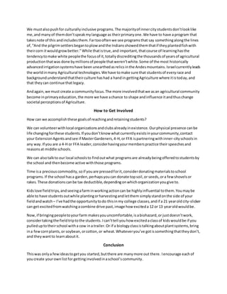 We mustalsopushfor culturallyinclusive programs.The majorityof innercitystudentsdon’tlooklike
me,and manyof themdon’tspeakmylanguage as theirprimaryone.We have to have a program that
takesnote of this andincludesthem.Fartoooftenwe see programsthat say somethingalongthe lines
of,“And the pilgrimsettlersbegantoplow andthe Indiansshowedthemthatif theyplantedfishwith
theircorn itwouldgrowbetter.” While thatistrue,and important, thatcourse of learninghasthe
tendencytomake white peoplethe focusof it,totallydiscreditingthe thousandsof yearsof agricultural
productionthatwas done bymillionsof people thatweren’twhite.Some of the most historically
advancedirrigationsystemshave been unearthedasrelics inthe Andesmountains.Israelcurrentlyleads
the worldinmany Agricultural technologies.We have tomake sure that studentsof everyrace and
backgroundunderstandthattheirculture hashad a handin gettingAgriculture where itistoday,and
that theycan continue thatlegacy.
Andagain,we must create a communityfocus.The more involvedthatwe asan agricultural community
become inprimaryeducation,the more we have achance to shape andinfluence itandthuschange
societal perceptionsof Agriculture.
How to Get Involved
How can we accomplishthese goalsof reachingandretainingstudents?
We can volunteerwithlocal organizationsandclubsalreadyinexistence. Ourphysical presence canbe
life changingforthese students. If youdon’tknow whatcurrently existsinyourcommunity,contact
your ExtensionAgentsandsee if MasterGardeners,4-H,or FFA ispartneringwithinner-cityschoolsin
any way.If you are a 4-H or FFA leader,considerhavingyourmemberspractice their speechesand
reasonsat middle schools.
We can alsotalkto our local schoolsto findoutwhat programsare alreadybeingofferedtostudentsby
the school and thenbecome active withthose programs.
Time isa preciouscommodity,soif youare pressedforit,considerdonatingmaterialstoschool
programs.If the school hasa garden,perhapsyoucan donate topsoil,or seeds,ora few shovelsor
rakes.These donationscanbe tax deductible,dependingonwhichorganizationyougive to.
Kidslove fieldtrips,andseeingafarminworkingactioncan be highlyinfluential tothem.Youmaybe
able to have studentsoutwhile plantingorharvestingandletthem simplystandonthe side of your
fieldandwatch – I’ve hadthe opportunitytodo thisinmy college classes,andif a 21 yearold city-slicker
can get excitedfromwatchingacombine drive past,image how exciteda 12 or 13 yearoldwouldbe.
Now,if bringingpeopletoyourfarm makesyouuncomfortable,isabiohazard,or justdoesn’twork,
considertakingthe fieldtriptothe students. Ican’ttell youhow excitedaclassof kidswouldbe if you
pulleduptotheirschool witha cow ina trailer.Or if a biologyclassistalkingaboutplantsystems,bring
ina fewcornplants,or soybean,orcotton,or wheat.Whateveryou’ve gotissomethingthattheydon’t,
and theywantto learnaboutit.
Conclusion
Thiswas onlya fewideastogetyou started,butthere are manymore out there. Iencourage eachof
youcreate yourownlist for gettinginvolvedinaschool’scommunity.
 