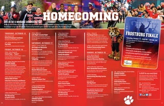 3130
THURSDAY, OCTOBER 15
Noon, Room 397, CCIT
Retired Employee Luncheon
By invitation only. RSVP deadline: Oct. 7.
7:00 – 8:00 pm, Main Arena, Cordts PE Center
Pep Rally
Sponsored by the Student Government Association
FRIDAY, OCTOBER 16
9:00 am – Noon, Campuswide
Career Expo –“Aspire”
For more information, contact Dr. Robbie L. Cordle or
Donna Sivic, Office of Career Services, at
dsivic2@frostburg.edu or 301.687.4403.
1:00 – 4:00 pm, Roper Gallery, Fine Arts Building
SYNERGY ReDUX
Alumni Art Exhibition
FSU Art alumni return after 11 years to reprise their
“Synergy”art exhibit and share how life has morphed
their creative work and process.Works by Justin
Sleeman‘04, Rebecca Sleeman‘04, CaryWerner‘04,
Andrew James Castillo‘04, Emily Friend Fogle‘04,
Laurie Hall‘05 and art instructorTom Finke.
5:00 pm, Main Arena, Cordts PE Center
Bobcat Hall of Fame
Induction Ceremony and Dinner
Join us to welcome six new inductees, commemorate
the 25th Anniversary of the 1990 FootballTeam and
celebrate four athletes being selected for the Capital
Athletic Conference 25th AnniversaryTeam. RSVP
deadline Oct. 7. Cost: $25/adult, $12/children 12 and
under. CASH BAR. No walk-ins admitted.
7:30 pm, Drama Theatre, PAC
Department ofTheatre students present
The Mousetrap
by Agatha Christie
Tickets go on sale Sept. 21, Box Office, 301.687.7462.
9:00 pm, ARMAH, LUC
Late Night Comedy Night
Sponsored by University Programming Council
For more information, contact Robert Cooper at
301.687.4049.
SATURDAY, OCTOBER 17
10:00 am – 12:30 pm, ARMAH, LUC
Jim Anderson Memorial
Baseball Brunch
RSVP Deadline: Oct. 7. Cost: $20/adult, $10/children
12 and under. No walk-ins admitted. Co-sponsored by
the Frostburg Baseball Alumni Association.
8:00 am – 4:00 pm, Stadium Lot
Tailgating
Free parking on a first-come, first-served basis. Stop
by the AlumniTent for giveaways and refreshments.
For a complete list of rules and regulations, visit our
website at www.frostburg.edu/homecoming.
9:00 am – 3:00 pm, Lobby, LUC
Alumni Welcome Center
Refreshments, games and activities for the kids!
Update contact information, leave a note for fellow
alumni and register for awesome prizes.
11:00 am, Lobby, LUC
Walking Campus Tour
Get up close and personal with the buildings you grew
to love!
11:30 am, Tent, Bobcat Stadium
Football Alumni and
Family Reception
Football alumni and families of current players are
invited to join us for a pre-game reception.
RSVP Deadline: Oct. 7
1:00 – 4:00 pm, Roper Gallery, Fine Arts Building
SYNERGY ReDUX
Alumni Art Exhibition
(See Friday)
1:00 pm, Bobcat Stadium
Football Game
Bobcats vs.The College of New Jersey Lions
Free Admission
2:00 pm, Drama Theatre, PAC
Department ofTheatre students present
The Mousetrap
by Agatha Christie
Tickets go on sale Sept. 21, Box Office, 301.687.7462.
2:30 pm, Hall of Fame Room, Cordts PE Center
Volleyball Alumni and
Family Reception
Volleyball alumni and families of current players are
invited to join us for a pre-game reception.
RSVP Deadline: Oct. 7
4:00 pm, Main Arena, Cordts PE Center
Volleyball Game
Bobcats vs.Wesley CollegeWolverines
Free Admission
4:30 pm, Hospitality Suite, Bobcat Stadium
Men’s Soccer Alumni and
Family Reception
Men’s Soccer alumni and families of current players
are invited to join us for a pre-game reception.
RSVP Deadline: Oct. 7
5:00 pm, Bobcat Stadium
Men’s Soccer Game
Bobcats vs. St. Mary’s College Seahawks
Free Admission
7:30 pm, Drama Theatre, PAC
Department ofTheatre students present
The Mousetrap
by Agatha Christie
Tickets go on sale Sept. 21, Box Office, 301.687.7462.
#homesweetburg
Join us for a weekend celebrating FSU!
Meet up with friends and faculty, enjoy some great food and festivities and check out what’s new around campus.
Don’t forget to top it all off with the Homecoming football game and our late-night party, the Frostburg Finale!
9:00 pm – 1:00 am, LUC
Frostburg Finale(see box at right)
Includes: DJ, karaoke, photo booth, arcade games,
food, drinks and more! CASH BAR with complimentary
appetizers. Must be 21, ID required. Cost $10. Advance
registration is recommended. For more information,
contact us at alumni@frostburg.edu or 301.687.4068.
11:00 pm - 2:00 am, Main Arena, Cordts PE Center
Student Homecoming Dance
Sponsored by Black Student Alliance
SUNDAY, OCTOBER 18
9:30 am, Atkinson Room, LUC
Alumni Association
Board of Directors Meeting
All alumni are welcome and encouraged to attend!
For more information, call 301.687.4068 or email
alumni@frostburg.edu.
11:00 am, Main Arena, Cordts PE Center
Men’s Basketball Alumni Game
For more information, contact CoachWebb Hatch at
whatch@frostburg.edu or 301.687.3093.
11:30 am, Cook Chapel
Homecoming Worship Service
Open to all
Noon, Lobby, LUC
SGA Big Event
Join our students to clean up the streets of Frostburg!
Sponsored by the Student Government Association
Noon, Hospitality Suite, Bobcat Stadium
Field Hockey Alumni and
Family Reception
Field Hockey alumni and families of current players are
invited to join us for a pre-game reception.
RSVP Deadline: Oct. 7
LUC – Lane University Center
ARMAH – Alice R. Manicur Assembly Hall
PAC – Performing Arts Center
CCIT –The Catherine R. Gira Center for
Communications & InformationTechnology
Cordts PE Center – Harold J. Cordts Physical
Education Center
To RSVP for any event listed
Unless otherwise noted, contact the Office of
Alumni Relations, call 301.687.4068 or email
alumni@frostburg.edu.To register online, go to
www.frostburg.edu/homecoming.
1:00 – 4:00 pm, Roper Gallery, Fine Arts Building
SYNERGY ReDUX
Alumni Art Exhibition
(See Friday)
1:00 pm, Bobcat Stadium
Field Hockey Game
Bobcats vs.Wesley CollegeWolverines
Free Admission
2:00 pm, Main Arena, Cordts PE Center
Volleyball Game
Bobcats vs. Susquehanna University Crusaders
Free Admission
Saturday, October 17 - 9:00 PM - 1:00 AM, LUCJoin fellow Bobcats for a fabulous night of music, gamesand camaraderie!
INCLUDES:
• Karaoke
• DJ mixing and mashing the tunes• Photo booth, arcade games, creation stations• Complimentary appetizers and CASH BARCost: $10. Must be 21 years old, ID required, security check.For more information: alumni@frostburg.edu or 301.687.4068.
Sponsored by the FSU Office of Alumni Relations and SECU
 