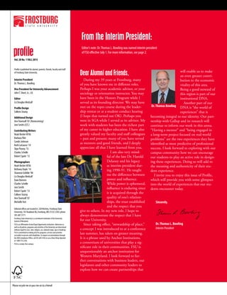 Please recycle me or pass me on to a friend!
From the Interim President:
Dear Alumni and Friends,
During my 39 years at Frostburg, many
of you have known me in different roles.
Perhaps I was your academic advisor, or your
sociology or orientation instructor. You may
have been in the Honors Program while I
served as its founding director. We may have
met on the ropes course during the leader-
ship retreat or at a student conduct hearing
(I hope that turned out OK). Perhaps you
were in SGA while I served as its advisor. My
work with students has been the richest part
of my career in higher education. I have also
greatly valued my faculty and staff colleagues
– past and present; many of you have served
as mentors and good friends, and I deeply
appreciate all that I have learned from you.
I am also very mind-
ful of the late Dr. Harold
Delaney and his legacy
as interim president dur-
ing 1990-91. He taught
me the difference between
power and influence.
While power is ephemeral,
influence is enduring since
it is acquired through the
quality of one’s relation-
ships, the trust established
and the respect that you
give to others. In my new role, I hope to
always demonstrate the respect that I have
for our University.
Since taking office, “stewardship of place,”
a concept I was introduced to at a conference
last summer, has taken on greater meaning.
It is a phrase used by Anchor Institutions,
a consortium of universities that play a sig-
nificant role in their communities. FSU is
unquestionably an anchor institution for
Western Maryland. I look forward to fur-
ther conversations with business leaders, our
legislators and other community leaders to
explore how we can create partnerships that
will enable us to make
an even greater contri-
bution to the economic
vitality of this area.
Being a good steward of
this region is part of our
institutional DNA.
Another part of our
DNA is “the world of
experiences” that is
becoming integral to our identity. Our part-
nership with Gallup and its research will
continue to inform our work in this arena.
“Having a mentor” and “being engaged in
a long-term project focused on real-world
problems” are the two experiences they have
identified as most predictive of professional
success. I look forward to exploring with our
campus community how we can encourage
our students to play an active role in design-
ing these experiences. Doing so will add to
the meaning and authenticity of their stu-
dent experience.
I invite you to enjoy this issue of Profile,
which will provide you with some glimpses
into the world of experiences that our stu-
dents encounter today.
Sincerely,
Dr.Thomas L. Bowling
InterimPresident
Profile is published for alumni, parents, friends, faculty and staff
of Frostburg State University.
Interim President
Dr.Thomas L. Bowling
Vice President for University Advancement
JohnT. Short, Jr., J.D.
Editor
Liz Douglas Medcalf
Profile Design
Colleen Stump
Additional Design
AnnTownsell ’87 (Homecoming)
Joni Smith (CES)
ContributingWriters
Noah Becker M’06
Barbara Filer
Candis Johnson
Ruth LaCourse ’14
Skye Pinney ’15
Charles Schelle
Robert Spahr ’13
Photographers
Noah Becker M’06
Bethany Doyle ’14
Shannon Gribble ’98
Liz Douglas Medcalf
Dave Romero
Charles Schelle
Joni Smith
Robert Spahr ’13
Colleen Stump
AnnTownsell ’87
MichelleYost
Editorial offices are located in 228 Hitchins, Frostburg State
University, 101 Braddock Rd.,Frostburg, MD 21532-2303; phone
301.687.3171.
Frostburg State University is a constituent institution of the University
System of Maryland.
FSU is an Affirmative Action/Equal Opportunity institution. Admission as
well as all policies, programs and activities of the University are determined
without regard to race, color, religion, sex, national origin, age or handicap.
FSU is committed to making all of its programs, services and activities
accessible to persons with disabilities.To request accommodation through
the ADA Compliance Office, call 301.687.4102 or use aVoice Relay Operator
at 1.800.735.2258.
FSU is a smoke-free campus.
profileVol. 28 No. 1 FALL 2015
Editor’s note: Dr.Thomas L. Bowling was named interim president
of FSU effective July 1. For more information, see page 2.
Dr.Thomas Bowling
 