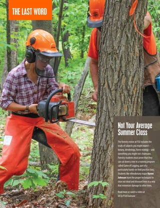 Not Your Average
Summer Class
The forestry minor at FSU includes the
study of subjects you might expect –
botany, dendrology, forest ecology – and
something you might not: chainsaws.
Forestry students must prove that they
can cut down a tree in a training program
called Game of Logging, part of a
particularly hands-on field practice class.
Students like ethnobotany major Karen
Johnson learn the proper techniques to
clear out dead and diseased trees in a way
that minimizes damage to other trees.
Read more or watch a video at
bit.ly/FSUChainsaw
36
THE LAST WORD
 