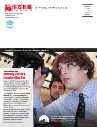 OFFICE OF UNIVERSITY ADVANCEMENT
101 BRADDOCK ROAD
FROSTBURG, MD 21532-2303
NON-PROFIT ORG.
U.S. POSTAGE
PA I D
PITTSBURGH PA
PERMIT #5605
YOU CAN HELP enterprising students like these
with a gift to the Annual Fund. Use the enclosed
envelope, call us at 301.687.4161 or make a gift online
at www.frostburg.edu/makeagift.
Taking the LongerView:
Opportunity Grants Help
Enterprising Ideas Grow
For decades, FSU’s planetarium program has offered
students and the local community deeper glimpses
of the night sky through its collection of telescopes.
However, the one telescope that offered views of deep
space had been relegated to storage because of its
unwieldy size and weight.
Two resourceful FSU students, physics majors Michael
Miklewski, right, and ZacharyWolodkin ’15,
wanted to turn the 17.5-inch reflector telescope into
something mobile and usable, and they are doing
so, thanks to the assistance of an FSU Foundation
Opportunity Grant. Come this fall, a retrofitted
telescope will be ready to open the horizons of current
and future students.
Grants like this, supported through gifts to the Annual
Fund, provide scores of similar applied learning
experiences. Not only do these opportunities provide
these students with practical experience related to
their academic studies, but they have been shown to
keep students on track for graduation.
Readmoreabouttheirprojectonpage21.
Foundation Opportunity Grants Help Enterprising Ideas Grow
 