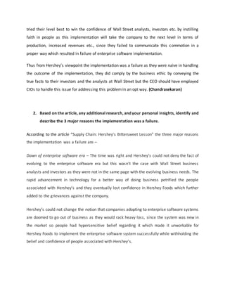 tried their level best to win the confidence of Wall Street analysts, investors etc. by instilling
faith in people as this implementation will take the company to the next level in terms of
production, increased revenues etc., since they failed to communicate this commotion in a
proper way which resulted in failure of enterprise software implementation.
Thus from Hershey’s viewpoint the implementation was a failure as they were naive in handling
the outcome of the implementation, they did comply by the business ethic by conveying the
true facts to their investors and the analysts at Wall Street but the CEO should have employed
CIOs to handle this issue for addressing this problem in an opt way. (Chandrasekaran)
2. Based on the article, any additional research, and your personal insights, identify and
describe the 3 major reasons the implementation was a failure.
According to the article “Supply Chain: Hershey's Bittersweet Lesson” the three major reasons
the implementation was a failure are –
Dawn of enterprise software era – The time was right and Hershey’s could not deny the fact of
evolving to the enterprise software era but this wasn’t the case with Wall Street business
analysts and investors as they were not in the same page with the evolving business needs. The
rapid advancement in technology for a better way of doing business petrified the people
associated with Hershey’s and they eventually lost confidence in Hershey Foods which further
added to the grievances against the company.
Hershey’s could not change the notion that companies adopting to enterprise software systems
are doomed to go out of business as they would rack heavy loss, since the system was new in
the market so people had hypersensitive belief regarding it which made it unworkable for
Hershey Foods to implement the enterprise software system successfully while withholding the
belief and confidence of people associated with Hershey’s.
 