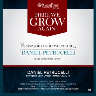 Founded on family values and a commitment to excellence, AmeriFirst
Financial, Inc. is one of the most accomplished mortgage lenders in the
industry. We understand the key to success has always been to hire the
best talent, surround them with a winning team, and create a culture which
stimulates prosperity.
to the AmeriFirst family
Please join us in welcoming
DANIEL PETRUCELLI
AGAIN!
HERE WE
GROW
AmeriFirst Financial of Texas | NMLS 145368
9430 Research Blvd, Echelon IV, Suite 120 Austin, Texas 78759
Direct: 512.456.5013 | Cell: 727.243.7224
dpetrucelli@amerifirst.us | https://www.amerifirstloan.com/dpetrucelli
Mortgage Loan Officer | NMLS 1293074
DANIEL PETRUCELLI
 