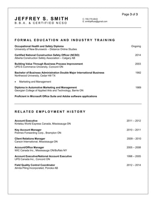 Page 3 of 3
J E F F R E Y S . S M I T H
B . B . A . & C E R T I F I E D N C S O
C: 705.770.9533
E: smithjeffusa@gmail.com
_________________________________________________________________________________
F O R M A L E D U C A T I O N A N D I N D U S T R Y T R A I N I N G
Occupational Health and Safety Diploma Ongoing
University of New Brunswick – Distance Online Studies
Certified National Construction Safety Officer (NCSO) 2014
Alberta Construction Safety Association – Calgary AB
Building Value Through Business Process Improvement 2003
UPS E-Commerce University, Concord ON
Bachelor of Business Administration Double Major International Business 1992
Northwood University, Cedar Hill TX
 Marketing and Management
Diploma in Automotive Marketing and Management 1989
Georgian College of Applied Arts and Technology, Barrie ON
Proficient in Microsoft Office Suite and Adobe software applications
R E L A T E D E M P L O Y M E N T H I S T O R Y
Account Executive 2011 – 2012
Kintetsu World Express Canada, Mississauga ON
Key Account Manager 2010 – 2011
Polimex Forwarding Corp., Brampton ON
Client Relations Manager 2009 – 2010
Carson International, Mississauga ON
Account/Office Manager 2005 – 2008
WIC Canada Inc., Mississauga ON/Buffalo NY
Account Executive/National Account Executive 1998 – 2005
UPS Canada Inc., Concord ON
Field Quality Control Coordinator 2012 – 2014
Almita Piling Incorporated, Ponoka AB
 