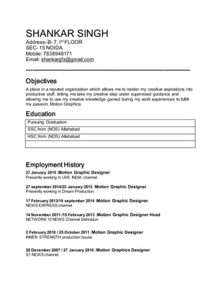 SHANKAR SINGH
Address-B- 7, Ist
FLOOR
SEC- 15 NOIDA
Mobile: 7838948171
Email: shankargfx@gmail.com
----------------------------------------------------------------------------
Objectives
A place in a reputed organization which allows me to render my creative aspirations into
productive stuff, letting me take my creative step under supervised guidance and
allowing me to use my creative knowledge gained during my work experiences to fulfill
my passion, Motion Graphics.
Education
Pursuing Graduation
SSC from (NOS) Allahabad
HSC from (NOS) Allahabad
Employment History
27 January 2015 :Motion Graphic Designer
Presently working in LIVE INDIA channel
27 september 2014/25 January 2015 :Motion Graphic Designer
Presently working in Dream Production
17 February 2013/19 september 2014 :Motion Graphic Designer
NEWS EXPRESS channel
14 November 2011 /15 February 2013 :Motion Graphic Designer Head
NETWORK 10 NEWS Channel Dehradun
2 February 2010 / 25 October 2011 :Motion Graphic Designer
INNER STRENGTH production house
26 December 2007 / 27 January 2010 :Motion Graphics Designer
S1 NEWS channel
 