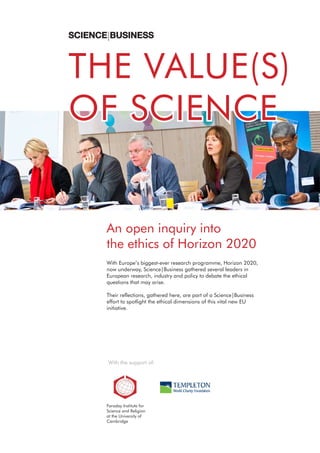 An open inquiry into
the ethics of Horizon 2020
With Europe’s biggest-ever research programme, Horizon 2020,
now underway, Science|Business gathered several leaders in
European research, industry and policy to debate the ethical
questions that may arise.
Their reflections, gathered here, are part of a Science|Business
effort to spotlight the ethical dimensions of this vital new EU
initiative.
With the support of:
Faraday Institute for
Science and Religion
at the University of
Cambridge
THE VALUE(S)
OF SCIENCE
 