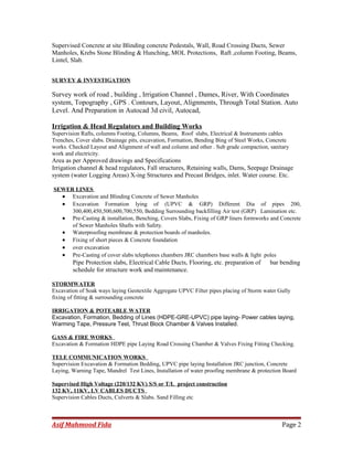 Supervised Concrete at site Blinding concrete Pedestals, Wall, Road Crossing Ducts, Sewer
Manholes, Krebs Stone Blinding & Hunching, MOL Protections, Raft ,column Footing, Beams,
Lintel, Slab.
SURVEY & INVESTIGATION
Survey work of road , building , Irrigation Channel , Dames, River, With Coordinates
system, Topography , GPS . Contours, Layout, Alignments, Through Total Station. Auto
Level. And Preparation in Autocad 3d civil, Autocad,
Irrigation & Head Regulators and Building Works
Supervision Rafts, columns Footing, Columns, Beams, Roof slabs, Electrical & Instruments cables
Trenches, Cover slabs. Drainage pits, excavation, Formation, Bending Bing of Steel Works, Concrete
works. Checked Layout and Alignment of wall and column and other . Sub grade compaction, sanitary
work and electricity.
Area as per Approved drawings and Specifications
Irrigation channel & head regulators, Fall structures, Retaining walls, Dams, Seepage Drainage
system (water Logging Areas) X-ing Structures and Precast Bridges, inlet. Water course. Etc.
SEWER LINES
• Excavation and Blinding Concrete of Sewer Manholes
• Excavation Formation lying of (UPVC & GRP) Different Dia of pipes 200,
300,400,450,500,600,700,550, Bedding Surrounding backfilling Air test (GRP) Lamination etc.
• Pre-Casting & installation, Benching, Covers Slabs, Fixing of GRP liners formworks and Concrete
of Sewer Manholes Shafts with Safety.
• Waterproofing membrane & protection boards of manholes.
• Fixing of short pieces & Concrete foundation
• over excavation
• Pre-Casting of cover slabs telephones chambers JRC chambers base walls & light poles
Pipe Protection slabs, Electrical Cable Ducts, Flooring, etc. preparation of bar bending
schedule for structure work and maintenance.
STORMWATER
Excavation of Soak ways laying Geotextile Aggregate UPVC Filter pipes placing of Storm water Gully
fixing of fitting & surrounding concrete
IRRIGATION & POTEABLE WATER
Excavation, Formation, Bedding of Lines (HDPE-GRE-UPVC) pipe laying- Power cables laying,
Warming Tape, Pressure Test, Thrust Block Chamber & Valves Installed.
GASS & FIRE WORKS
Excavation & Formation HDPE pipe Laying Road Crossing Chamber & Valves Fixing Fitting Checking.
TELE COMMUNICATION WORKS
Supervision Excavation & Formation Bedding, UPVC pipe laying Installation JRC junction, Concrete
Laying, Warning Tape, Mandrel Test Lines, Installation of water proofing membrane & protection Board
Supervised High Voltage (220/132 KV) S/S or T/L project construction
132 KV, 11KV, LV CABLES DUCTS
Supervision Cables Ducts, Culverts & Slabs. Sand Filling etc
Asif Mahmood Fida Page 2
 