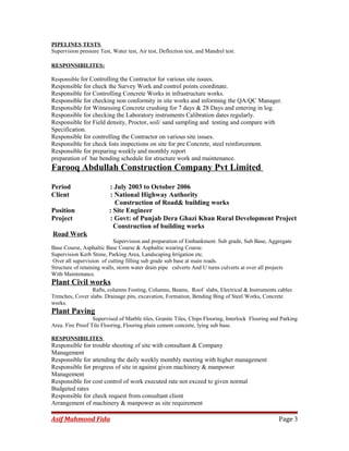PIPELINES TESTS
Supervision pressure Test, Water test, Air test, Deflection test, and Mandrel test.
RESPONSIBILITES:
Responsible for Controlling the Contractor for various site issues.
Responsible for check the Survey Work and control points coordinate.
Responsible for Controlling Concrete Works in infrastructure works.
Responsible for checking non conformity in site works and informing the QA/QC Manager.
Responsible for Witnessing Concrete crushing for 7 days & 28 Days and entering in log.
Responsible for checking the Laboratory instruments Calibration dates regularly.
Responsible for Field density, Proctor, soil/ sand sampling and testing and compare with
Specification.
Responsible for controlling the Contractor on various site issues.
Responsible for check lists inspections on site for pre Concrete, steel reinforcement.
Responsible for preparing weekly and monthly report
preparation of bar bending schedule for structure work and maintenance.
Farooq Abdullah Construction Company Pvt Limited
Period : July 2003 to October 2006
Client : National Highway Authority
Construction of Road& building works
Position : Site Engineer
Project : Govt: of Punjab Dera Ghazi Khan Rural Development Project
Construction of building works
Road Work
Supervision and preparation of Embankment. Sub grade, Sub Base, Aggregate
Base Course, Asphaltic Base Course & Asphaltic wearing Course.
Supervision Kerb Stone, Parking Area, Landscaping Irrigation etc.
Over all supervision of cutting filling sub grade sub base at main roads.
Structure of retaining walls, storm water drain pipe culverts And U turns culverts at over all projects
With Maintenance.
Plant Civil works
Rafts, columns Footing, Columns, Beams, Roof slabs, Electrical & Instruments cables
Trenches, Cover slabs. Drainage pits, excavation, Formation, Bending Bing of Steel Works, Concrete
works.
Plant Paving
Supervised of Marble tiles, Granite Tiles, Chips Flooring, Interlock Flooring and Parking
Area. Fire Proof Tile Flooring, Flooring plain cement concrete, lying sub base.
RESPONSIBILITES
Responsible for trouble shooting of site with consultant & Company
Management
Responsible for attending the daily weekly monthly meeting with higher management
Responsible for progress of site in against given machinery & manpower
Management
Responsible for cost control of work executed rate not exceed to given normal
Budgeted rates
Responsible for check request from consultant client
Arrangement of machinery & manpower as site requirement
Asif Mahmood Fida Page 3
 