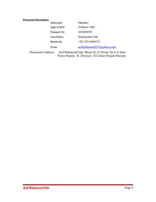 Personal Information:
Nationality Pakistani
Date of Birth 15 March 1981
Passport No AF8494501
Visa Status Employment Visa
Mobile No +92-333-6498371
Email asifmahmood555@yahoo.com
Permanent Address: Asif Mahmood Fida Block No 25 House No 6-A Near
Police Station– B -Division , D.G.khan Punjab Pakistan
Asif Mahmood Fida Page 4
 