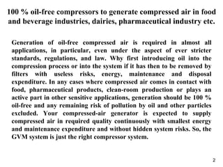 2
100 % oil-free compressors to generate compressed air in food
and beverage industries, dairies, pharmaceutical industry etc.
Generation of oil-free compressed air is required in almost all
applications, in particular, even under the aspect of ever stricter
standards, regulations, and law. Why first introducing oil into the
compression process or into the system if it has then to be removed by
filters with useless risks, energy, maintenance and disposal
expenditure. In any cases where compressed air comes in contact with
food, pharmaceutical products, clean-room production or plays an
active part in other sensitive applications, generation should be 100 %
oil-free and any remaining risk of pollution by oil and other particles
excluded. Your compressed-air generator is expected to supply
compressed air in required quality continuously with smallest energy
and maintenance expenditure and without hidden system risks. So, the
GVM system is just the right compressor system.
 