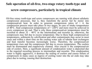 23
Safe operation of oil-free, two-stage rotary tooth-type and
screw compressors, particularly in tropical climate
Oil-free rotary tooth-type and screw compressors are running with almost adiabatic
compression processes, that is, they transform the power fed by motor into
compressed-air heat. In order to generate compression ratios of > 4, the
compression process must take place in two stages. In case of intake temperatures
of 40°C, final compression temperatures of > 220°C and more must be achieved in
every compressor air end. That is why these compressed-air temperatures must be
recooled to about 35 – 40°C in the intermediate and recooler as, otherwise, the
compressors may fail due to excess temperature. Due to these high compressed-air
temperatures, sediments by calcification and other contaminants may occur in most
cases and within a short time on the cooling water side of tubular heat exchangers
and heat transfer becomes increasingly worse. Therefore, the compressed-air
temperature rises and the compressors fail due to excess temperature. The coolers
must be dismounted and expensively cleaned. Also crucial is the compressed-air
side of coolers. Here, a significant amount of condensation water is deposited due
to the required recooling process in intermediate and recooler. This condensation
water is highly aggressive, it destroys the sealing of coolers and causes failure of
compressors in many cases as ingress of cooling water into the air ends may take
place due to rusting, causing their destruction.
 