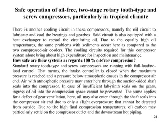 24
Safe operation of oil-free, two-stage rotary tooth-type and
screw compressors, particularly in tropical climate
There is another cooling circuit in these compressors, namely the oil circuit to
lubricate and cool the bearings and gearbox. Said circuit is also equipped with a
heat exchanger to recool the circulating oil. Due to the equally high oil
temperatures, the same problems with sediments occur here as compared to the
two compressed-air coolers. The cooling circuits required for this compressor
system alone bring about high expenditure for inspection and maintenance.
How safe are these systems as regards 100 % oil-free compression?
Standard rotary tooth-type and screw compressors are running with full-load/no-
load control. That means, the intake controller is closed when the maximum
pressure is reached and a pressure below atmospheric ensues in the compressor air
end. Air with atmospheric pressure may enter here through the suction-sided shaft
seals into the compressor. In case of insufficient labyrinth seals on the gears,
ingress of oil into the compression space cannot be prevented. The same applies
for a defect of gear ventilation, here, oil may also enter through the shaft seals into
the compressor air end due to only a slight overpressure that cannot be detected
from outside. Due to the high final compression temperatures, oil carbon may
particularly settle on the compressor outlet and the downstream hot piping.
 