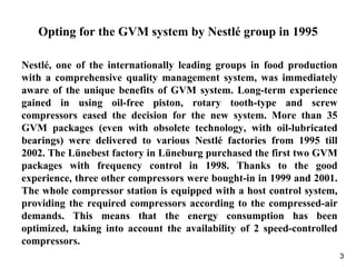 3
Opting for the GVM system by Nestlé group in 1995
Nestlé, one of the internationally leading groups in food production
with a comprehensive quality management system, was immediately
aware of the unique benefits of GVM system. Long-term experience
gained in using oil-free piston, rotary tooth-type and screw
compressors eased the decision for the new system. More than 35
GVM packages (even with obsolete technology, with oil-lubricated
bearings) were delivered to various Nestlé factories from 1995 till
2002. The Lünebest factory in Lüneburg purchased the first two GVM
packages with frequency control in 1998. Thanks to the good
experience, three other compressors were bought-in in 1999 and 2001.
The whole compressor station is equipped with a host control system,
providing the required compressors according to the compressed-air
demands. This means that the energy consumption has been
optimized, taking into account the availability of 2 speed-controlled
compressors.
 