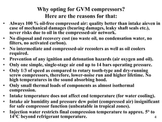 4
Why opting for GVM compressors?
Here are the reasons for that:
• Always 100 % oil-free compressed air: quality better than intake aieven in
case of mechanical damages (bearing damages, leaky shaft seals etc.),
never risks due to oil in the compressed-air network.
• No disposal and recovery cost (no waste oil, no condensation water, no
filters, no activated carbon).
• No intermediate and compressed-air recoolers as well as oil coolers
required.
• Prevention of any ignition and detonation hazards (air oxygen and oil).
• Only one simple, single-stage air end up to 14 bars operating pressure.
• Only 1/3 of speed as compared to rotary tooth-type and dry-running
screw compressors, therefore, lower-noise run and higher lifetime. No
high temperatures in the sound absorbing hood.
• Only small thermal loads of components as almost isothermal
compression.
• Intake temperature does not affect end temperature (for water cooling).
• Intake air humidity and pressure dew point (compressed air) insignificant
for safe compressor function (unbeatable in tropical zones).
• Injection water restricts final compression temperature to approx. 5° to
14°C beyond refrigerant temperature.
 