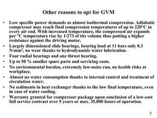 5
Other reasons to opt for GVM
• Low specific power demands as almost isothermal compression. Adiabatic
compressor may reach final compression temperatures of up to 220°C in
every air end. With increased temperature, the compressed air expands
per °C temperature rise by 1/273 of tits volume thus putting a higher
resistance against the driving motor.
• Largely dimensioned slide bearings, bearing load at 11 bars only 0.3
N/mm², no wear thanks to hydrodynamic water lubrication.
• Four radial bearings and one thrust bearing.
• Up to 50 % smaller spare parts and servicing costs.
• No environmental burden, extremely low-noise run, no health risks at
workplace.
• Almost no water consumption thanks to internal control and treatment of
circulation water.
• No sediments in heat exchanger thanks to the low final temperature, even
in case of water cooling.
• Warranty granted for compressor package upon conclusion of a low-cost
full service contract over 5 years or max. 35,000 hours of operation.
 