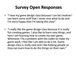 Survey Open Responses
• “I love my game design class because I can be creative I
can learn some stuff that I never new what to do and
I'm verry happy that I'm taking this class”
• “I really like the game design class because it is really
fun creating games. I also like to learn new things, and
here I am learning how to create my own game.
Whenever I fix a problem with the codes to make my
game work, I feel like I am able to do a lot. Game
design class is really cool and I like helping people so
they can learn how to do the things on their own.”
 
