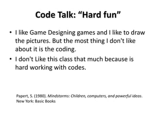 Code Talk: “Hard fun”
• I like Game Designing games and I like to draw
the pictures. But the most thing I don't like
about it is the coding.
• I don't Like this class that much because is
hard working with codes.
Papert, S. (1980). Mindstorms: Children, computers, and powerful ideas.
New York: Basic Books
 