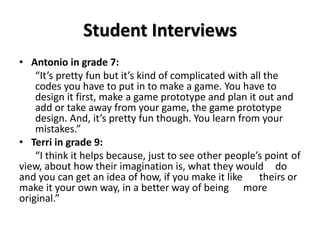 Student Interviews
• Antonio in grade 7:
“It’s pretty fun but it’s kind of complicated with all the
codes you have to put in to make a game. You have to
design it first, make a game prototype and plan it out and
add or take away from your game, the game prototype
design. And, it’s pretty fun though. You learn from your
mistakes.”
• Terri in grade 9:
“I think it helps because, just to see other people’s point of
view, about how their imagination is, what they would do
and you can get an idea of how, if you make it like theirs or
make it your own way, in a better way of being more
original.”
 