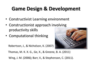 Game Design & Development
• Constructivist Learning environment
• Constructionist approach involving
productivity skills
• Computational thinking
Thomas, M. K. X. G., Ge, X., & Greene, B. A. (2011)
Robertson, J., & Nicholson, K. (2007)
Wing, J. M. (2006); Barr, V., & Stephenson, C. (2011).
 