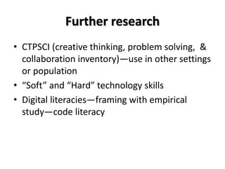 Further research
• CTPSCI (creative thinking, problem solving, &
collaboration inventory)—use in other settings
or population
• “Soft” and “Hard” technology skills
• Digital literacies—framing with empirical
study—code literacy
 