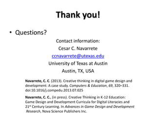 Thank you!
• Questions?
Contact information:
Cesar C. Navarrete
ccnavarrete@utexas.edu
University of Texas at Austin
Austin, TX, USA
Navarrete, C. C. (2013). Creative thinking in digital game design and
development: A case study. Computers & Education, 69, 320–331.
doi:10.1016/j.compedu.2013.07.025
Navarrete, C. C., (in press). Creative Thinking in K-12 Education:
Game Design and Development Curricula for Digital Literacies and
21st Century Learning. In Advances in Game Design and Development
Research, Nova Science Publishers Inc.
 