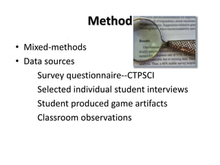 Method
• Mixed-methods
• Data sources
Survey questionnaire--CTPSCI
Selected individual student interviews
Student produced game artifacts
Classroom observations
 
