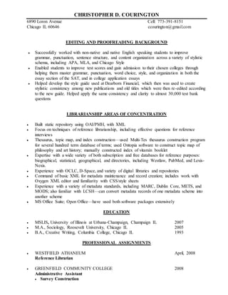 CHRISTOPHER D. COURINGTON
6890 Loron Avenue Cell: 773-391-8151
Chicago IL 60646 ccourington@gmail.com
EDITING AND PROOFREADING BACKGROUND
 Successfully worked with non-native and native English speaking students to improve
grammar, punctuation, sentence structure, and content organization across a variety of stylistic
schema, including APA, MLA, and Chicago Style
 Enabled students to improve test scores and gain admission to their chosen colleges through
helping them master grammar, punctuation, word choice, style, and organization in both the
essay section of the SAT, and in college application essays
 Helped develop the style guide used at Dearborn Financial, which then was used to create
stylistic consistency among new publications and old titles which were then re-edited according
to the new guide. Helped apply the same consistency and clarity to almost 30,000 test bank
questions
LIBRARIANSHIP AREAS OF CONCENTRATION
 Built static repository using OAI/PMH, with XML
 Focus on techniques of reference librarianship, including effective questions for reference
interviews
 Thesaurus, topic map, and index construction—used Multi-Tes thesaurus construction program
for several hundred term database of terms; used Ontopia software to construct topic map of
philosophy and art history; manually constructed index of vitamin booklet
 Expertise with a wide variety of both subscription and free databases for reference purposes:
biographical, statistical, geographical, and directories, including Westlaw, PubMed, and Lexis-
Nexis.
 Experience with OCLC, D-Space, and variety of digital libraries and repositories
 Command of basic XML for metadata maintenance and record creation; includes work with
Oxygen XML editor and familiarity with CSS/style sheets
 Experience with a variety of metadata standards, including MARC, Dublin Core, METS, and
MODS; also familiar with LCSH—can convert metadata records of one metadata scheme into
another scheme
 MS Office Suite; Open Office—have used both software packages extensively
EDUCATION
 MSLIS, University of Illinois at Urbana-Champaign, Champaign IL 2007
 M.A., Sociology, Roosevelt University, Chicago IL 2005
 B.A., Creative Writing, Columbia College, Chicago IL 1993
PROFESSIONAL ASSIGNMENTS
 WESTFIELD ATHANEUM April, 2008
Reference Librarian
 GREENFIELD COMMUNITY COLLEGE 2008
Administrative Assistant
 Survey Construction
 