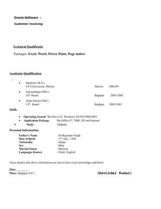 Oracle Software :
Customer invoicing
Technical Qualificatio
Packages: Excel. Word. Power Point, Page maker
Academic Qualification
•
• Bachelor (B.A.)
CCS University, Meerut Meerut 2006-09
• Intermediate (HSC)
UP Board Baghpat 2003-2005
• High School (SSC)
UP . Board Baghpat 2003-2003
Skills
• Operating System Ms-Dos 6.22, Windows 9X/XP/2000/2003
• Application Package Ms-Office 97, 2000, XP and Internet
• Mails Outlook,
Personal Information
Father’s Name : Sri Rajender Singh
Date of Birth : 17th
July., 1984
Nationality : Indian
Sex : Male
Martial Status : Married
Languages Known : Hindi, English
I here declare that above information are true to best of my knowledge and belief.
Date: ________
Place: Baghpat (UP ) (Ravinder Kumar)
 