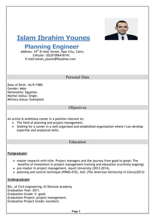 Page 1
Islam Ibrahim Younes
Planning Engineer
Address: 14th
El-Nasr Street, Nasr City, Cairo.
Cellular: (02)01006418141.
E-mail:eslam_younes89@yahoo.com
Personal Data
Date of Birth: 16/9/1989.
Gender: Male
Nationality: Egyptian.
Marital status: Single.
Military status: Exempted.
Objectives
An active & ambitious career in a position relevant to:
 The field of planning and project management.
 Seeking for a career in a well-organized and established organization where I can develop
expertise and analytical skills.
Education
Postgraduate:
 master research with title: Project managers and the journey from good to great: The
benefits of investment in project management training and education (currently ongoing)
 pre-master in project management, Assuit University (2013-2014),
 planning and control technique (PRMG-010), AUC (The American University in Cairo)(2013)
Undergraduate:
BSc. of Civil engineering, El-Shorouk Academy
Graduation Year: 2011.
Graduation Grade: V. good.
Graduation Project: project management.
Graduation Project Grade: excellent.
 