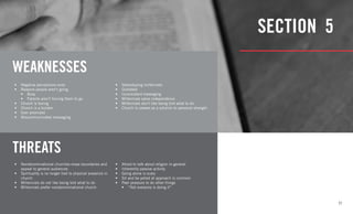 11
SECTION 5
WEAKNESSES
THREATS
•	 Negative perceptions exist
•	 Reasons people aren’t going
•	 Busy
•	 Parents aren’t forcing them to go
•	 Church is boring
•	 Church is a burden
•	 Over promised
•	 Miscommunicated messaging
•	 Nondenominational churches erase boundaries and
appeal to general audiences
•	 Spirituality is no longer tied to physical presence in
church
•	 Millennials do not like being told what to do
•	 Millennials prefer nondenominational church
•	 Stereotyping millennials
•	 Outdated
•	 Inconsistent messaging
•	 Millennials value independence
•	 Millennials don’t like being told what to do
•	 Church is viewed as a solution to personal strength
•	 Afraid to talk about religion in general
•	 Inherently passive activity
•	 Going alone is scary
•	 Sit and be yelled at approach is common
•	 Peer pressure to do other things
•	 “Not everyone is doing it”
 