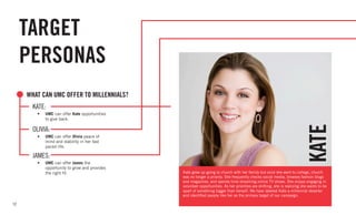 12
TARGET
PERSONAS
Kate grew up going to church with her family but once she went to college, church
was no longer a priority. She frequently checks social media, browses fashion blogs
and magazines, and spends time streaming online TV shows. She enjoys engaging in
volunteer opportunities. As her priorities are shifting, she is realizing she wants to be
apart of something bigger than herself. We have labeled Kate a millennial deserter
and identified people like her as the primary target of our campaign.
KATE
	KATE:
•	 UMC can offer Kate opportunities
	 to give back.
WHAT CAN UMC OFFER TO MILLENNIALS?
	OLIVIA:
•	 UMC can offer Olivia peace of
mind and stability in her fast
paced life.
	JAMES:
•	 UMC can offer James the
opportunity to grow and provides
the right fit.
 
