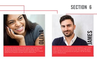 13
OLIVIA
JAMES
Olivia also grew up going to the church with her family. She comes back to church
periodically when she feels guilty or on major religious holidays. Like Kate, Olivia
also spends time frequently checking social media. She spends time online
shopping and likes to check in with all her friends in group chats. This is important
because she’s an influencer to her peers. Olivia is a millennial yo-yo.
Unlike Kate and Olivia, James did not go to church growing up. James spends
slightly less time online and commutes every day to get to his college campus.
James is seeking a community where he can learn from people with different
backgrounds who are moving towards the same goals in life. We have labeled
James a millennial nomad.
SECTION 6
 