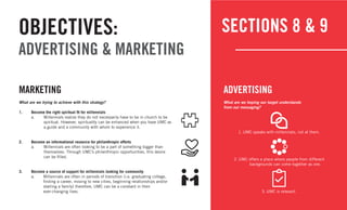 17
SECTIONS 8 & 9OBJECTIVES:
ADVERTISING & MARKETING
What are we trying to achieve with this strategy?
1.	 Become the right spiritual fit for millennials
a.	 Millennials realize they do not necessarily have to be in church to be 	
	 spiritual. However, spirituality can be enhanced when you have UMC as 	
	 a guide and a community with whom to experience it.
2.	 Become an informational resource for philanthropic efforts
a.	 Millennials are often looking to be a part of something bigger than 		
themselves. Through UMC’s philanthropic opportunities, this desire
	 can be filled.
3.	 Become a source of support for millennials looking for community
a.	 Millennials are often in periods of transition (i.e. graduating college, 		
finding a career, moving to new cities, beginning relationships and/or
starting a family) therefore, UMC can be a constant in their
	 ever-changing lives.
MARKETING
What are we hoping our target understands
from our messaging?
1.	UMC speaks with millennials, not at them.
2.	UMC offers a place where people from different
	 backgrounds can come together as one.
3.	UMC is relevant.
ADVERTISING
 