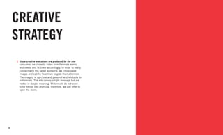 20
CREATIVE
STRATEGY
Since creative executions are produced for the end
consumer, we chose to listen to millennials wants
and needs and fit them accordingly. In order to really
connect with the target audience, we chose sleek
images and catchy headlines to grab their attention.
The imagery is up-close and personal and relatable to
millennials. The ads convey a light message but are
rooted in deeper meaning. Millennials do not want
to be forced into anything, therefore, we just offer to
open the doors.
 